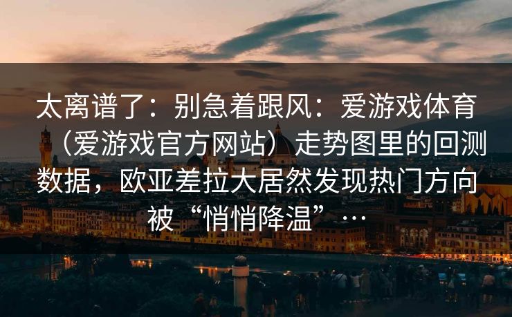 太离谱了：别急着跟风：爱游戏体育（爱游戏官方网站）走势图里的回测数据，欧亚差拉大居然发现热门方向被“悄悄降温”…