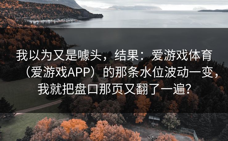 我以为又是噱头，结果：爱游戏体育（爱游戏APP）的那条水位波动一变，我就把盘口那页又翻了一遍？