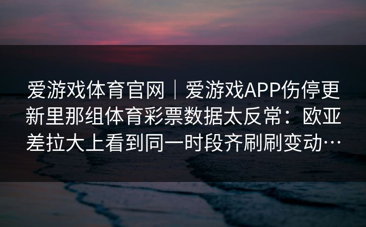 爱游戏体育官网｜爱游戏APP伤停更新里那组体育彩票数据太反常：欧亚差拉大上看到同一时段齐刷刷变动…