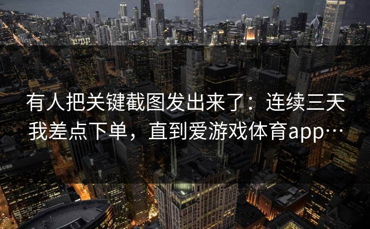 有人把关键截图发出来了：连续三天我差点下单，直到爱游戏体育app…