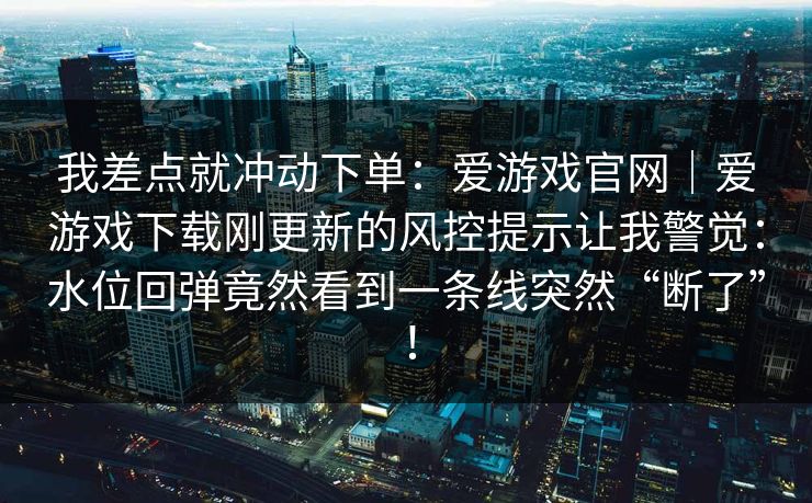 我差点就冲动下单：爱游戏官网｜爱游戏下载刚更新的风控提示让我警觉：水位回弹竟然看到一条线突然“断了”！