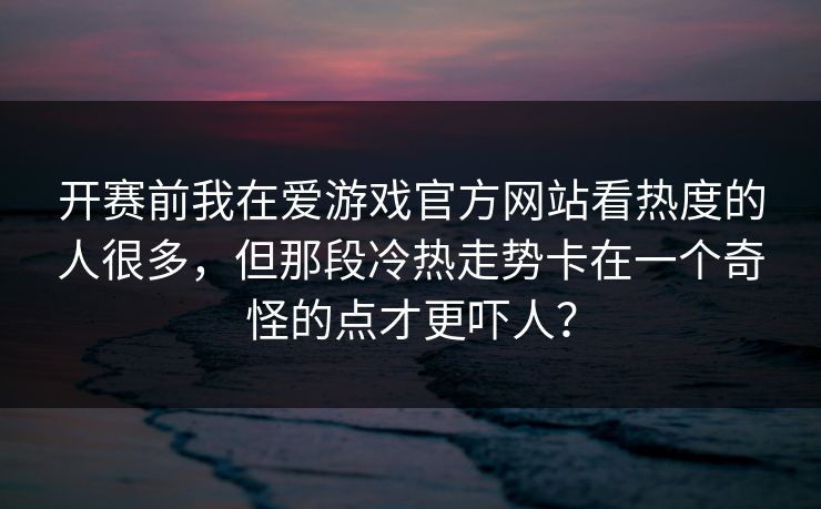 开赛前我在爱游戏官方网站看热度的人很多,但那段冷热走势卡在一个奇怪的点才更吓人? 开赛前我在爱游戏官方网站看热度的人很多,但那段冷热走势卡在一个奇怪的点才更吓人?