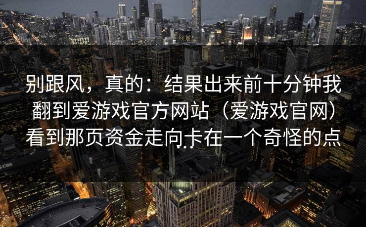 别跟风，真的：结果出来前十分钟我翻到爱游戏官方网站（爱游戏官网）看到那页资金走向卡在一个奇怪的点…