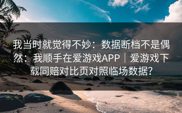 我当时就觉得不妙：数据断档不是偶然：我顺手在爱游戏APP｜爱游戏下载同赔对比页对照临场数据？