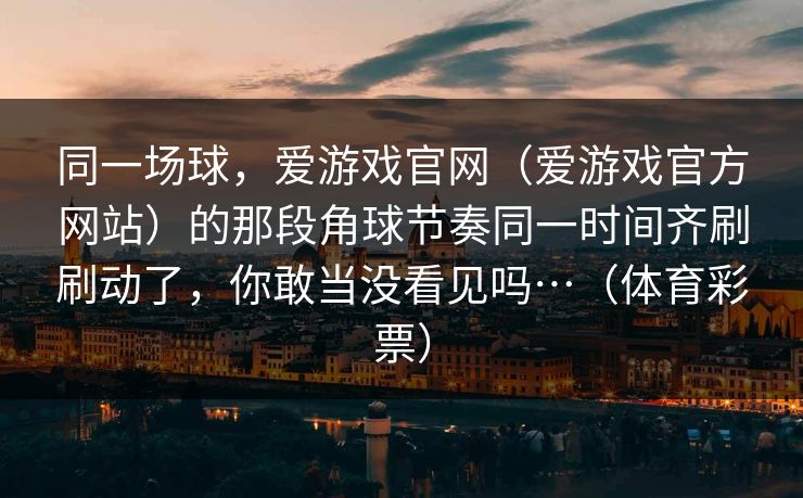 同一场球，爱游戏官网（爱游戏官方网站）的那段角球节奏同一时间齐刷刷动了，你敢当没看见吗…（体育彩票）
