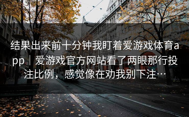 结果出来前十分钟我盯着爱游戏体育app｜爱游戏官方网站看了两眼那行投注比例，感觉像在劝我别下注…