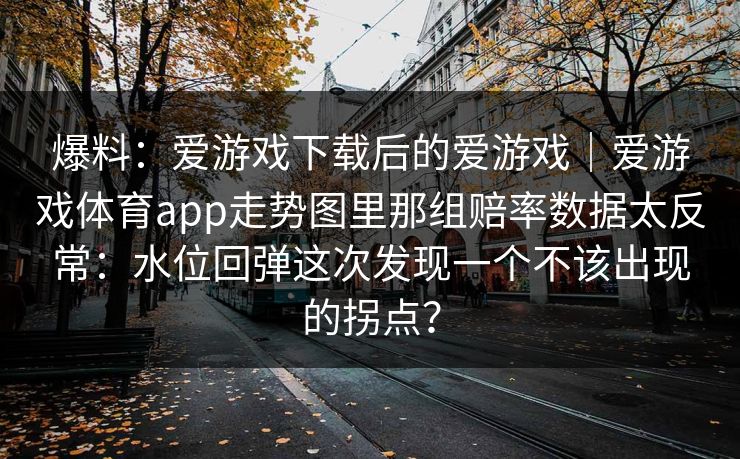 爆料:爱游戏下载后的爱游戏|爱游戏体育app走势图里那组赔率数据太反常:水位回弹这次发现一个不该出现的拐点? 爆料:爱游戏下载后的爱游戏|爱游戏体育app走势图里那组赔率数据太反常:水位回弹这次发现一个不该出现的拐点?