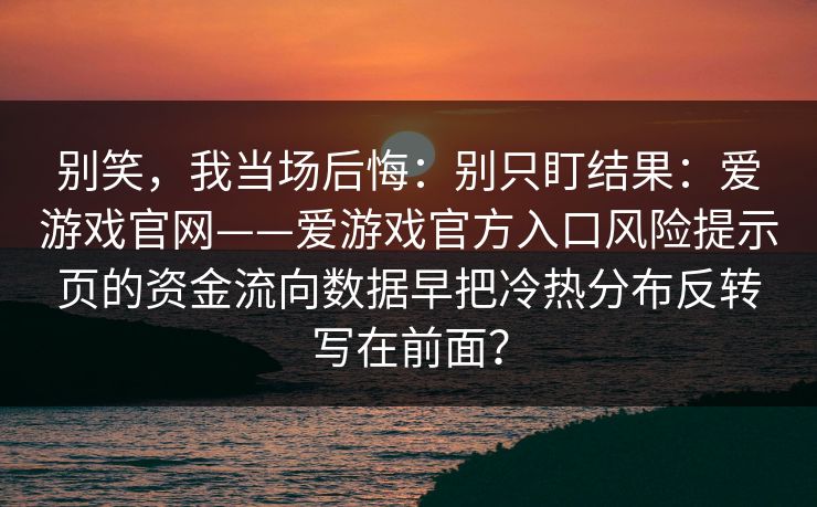 别笑,我当场后悔:别只盯结果:爱游戏官网——爱游戏官方入口风险提示页的资金流向数据早把冷热分布反转写在前面? 别笑,我当场后悔:别只盯结果:爱游戏官网——爱游戏官方入口风险提示页的资金流向数据早把冷热分布反转写在前面?
