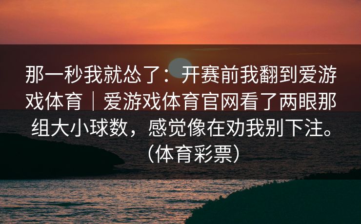 那一秒我就怂了：开赛前我翻到爱游戏体育｜爱游戏体育官网看了两眼那组大小球数，感觉像在劝我别下注。（体育彩票）
