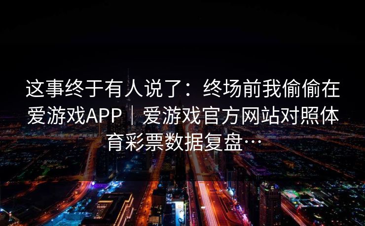 这事终于有人说了：终场前我偷偷在爱游戏APP｜爱游戏官方网站对照体育彩票数据复盘…