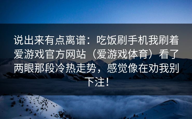 说出来有点离谱：吃饭刷手机我刷着爱游戏官方网站（爱游戏体育）看了两眼那段冷热走势，感觉像在劝我别下注！