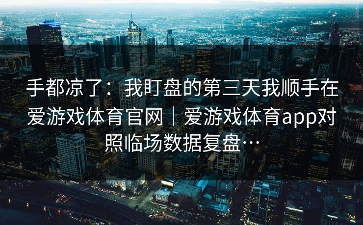 手都凉了：我盯盘的第三天我顺手在爱游戏体育官网｜爱游戏体育app对照临场数据复盘…