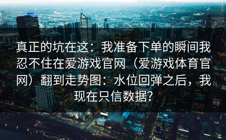 真正的坑在这：我准备下单的瞬间我忍不住在爱游戏官网（爱游戏体育官网）翻到走势图：水位回弹之后，我现在只信数据？