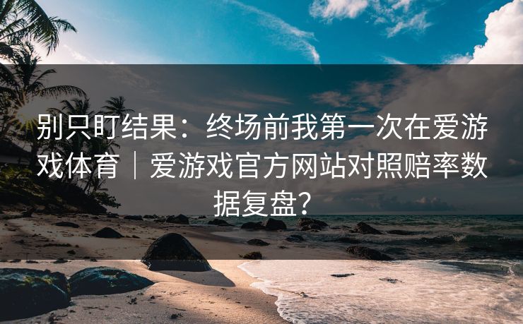 别只盯结果：终场前我第一次在爱游戏体育｜爱游戏官方网站对照赔率数据复盘？