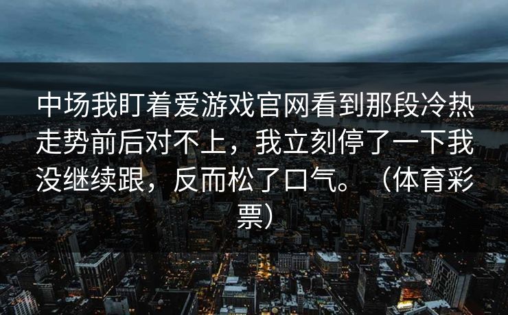 中场我盯着爱游戏官网看到那段冷热走势前后对不上，我立刻停了一下我没继续跟，反而松了口气。（体育彩票）