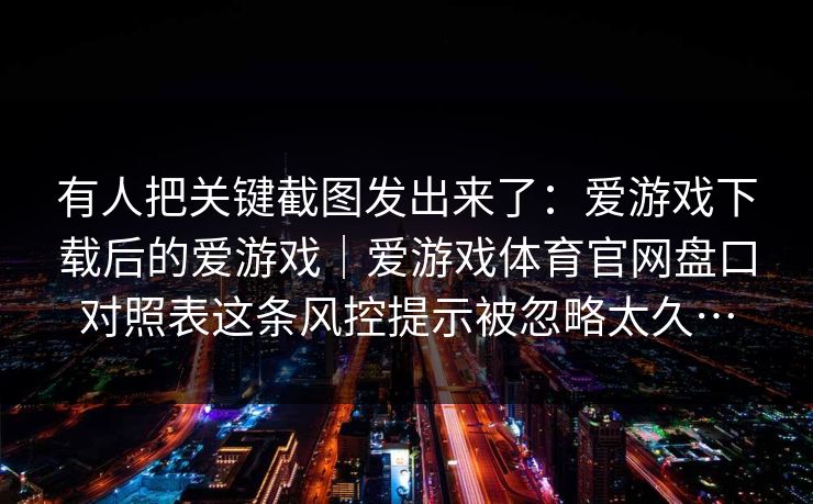 有人把关键截图发出来了：爱游戏下载后的爱游戏｜爱游戏体育官网盘口对照表这条风控提示被忽略太久…
