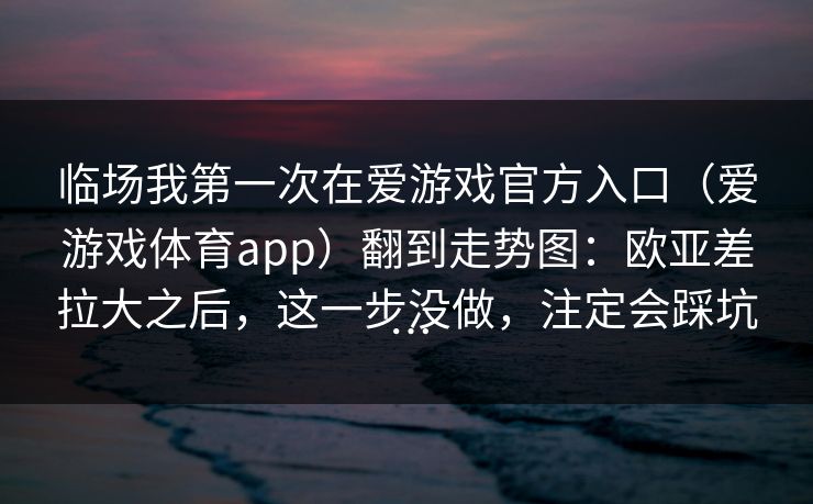 临场我第一次在爱游戏官方入口（爱游戏体育app）翻到走势图：欧亚差拉大之后，这一步没做，注定会踩坑…
